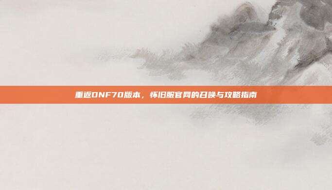 重返DNF70版本，怀旧服官网的召唤与攻略指南
