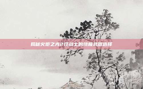 揭秘火炬之光2狂战士的终极武器选择