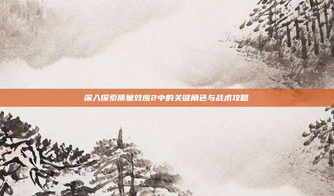 深入探索质量效应2中的关键角色与战术攻略