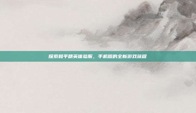 探索和平精英体验服，手机版的全新游戏旅程