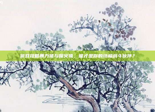 游戏攻略暴力猿与喷火猿,谁才是你的终极战斗伙伴?