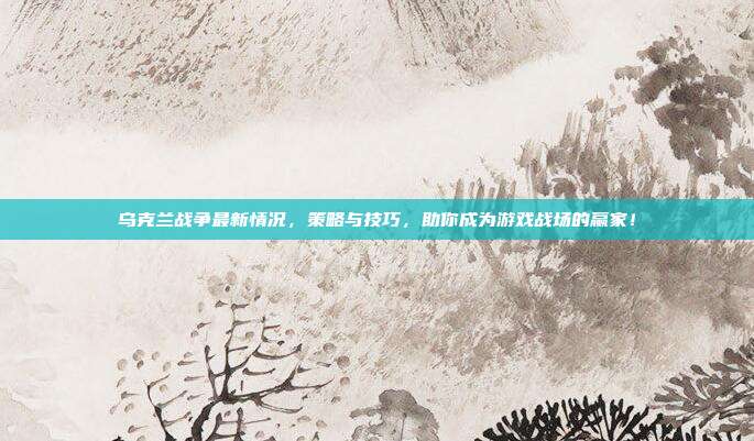 乌克兰战争最新情况,策略与技巧,助你成为游戏战场的赢家!