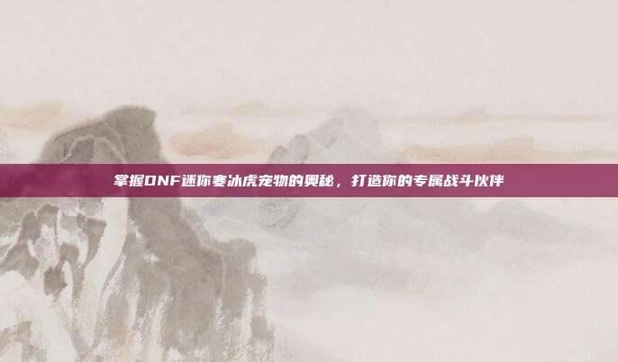 掌握DNF迷你寒冰虎宠物的奥秘,打造你的专属战斗伙伴