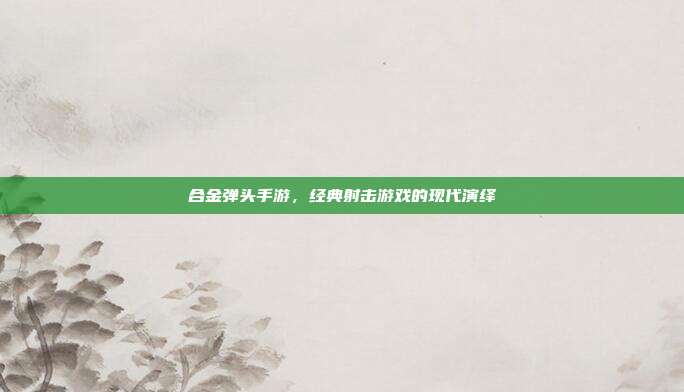 合金弹头手游,经典射击游戏的现代演绎