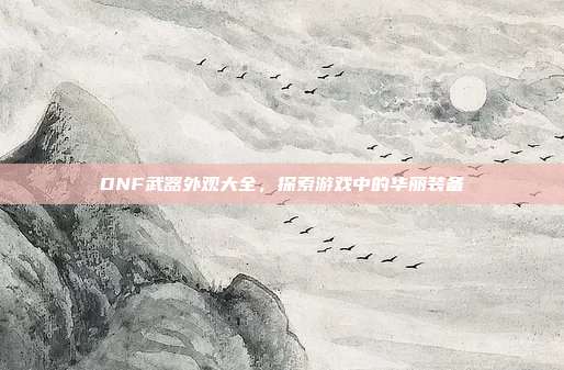 DNF武器外观大全,探索游戏中的华丽装备