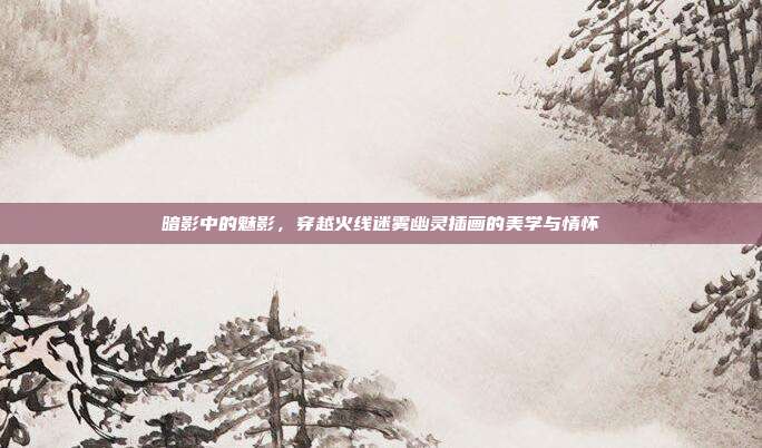 暗影中的魅影，穿越火线迷雾幽灵插画的美学与情怀