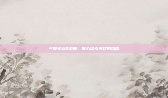 三国无双8帝国,深入探索与攻略指南