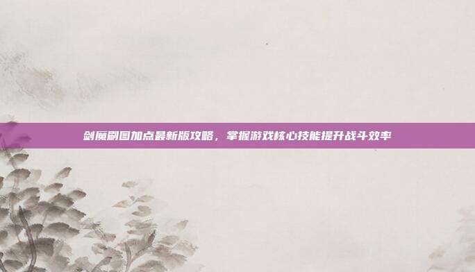 剑魔刷图加点最新版攻略,掌握游戏核心技能提升战斗效率