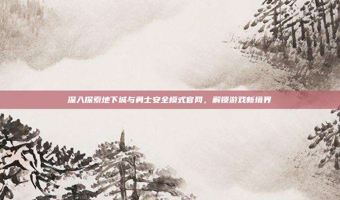 深入探索地下城与勇士安全模式官网,解锁游戏新境界