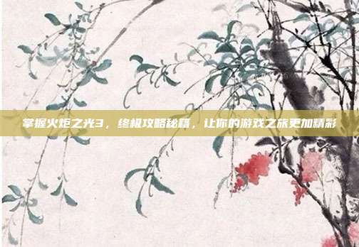 掌握火炬之光3,终极攻略秘籍,让你的游戏之旅更加精彩