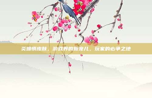炎爆慎皮肤,游戏界的新宠儿,玩家的必争之地