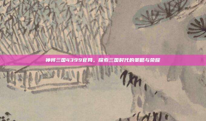 神将三国4399官网，探索三国时代的策略与荣耀