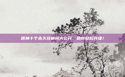 原神十个永久兑换码大公开,助你轻松升级!