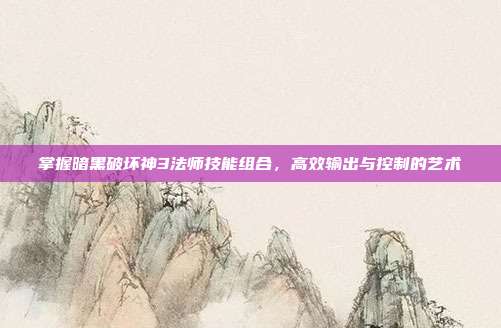 掌握暗黑破坏神3法师技能组合,高效输出与控制的艺术