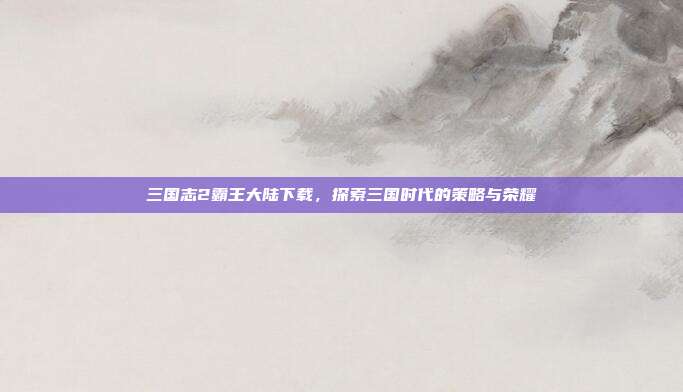 三国志2霸王大陆下载,探索三国时代的策略与荣耀
