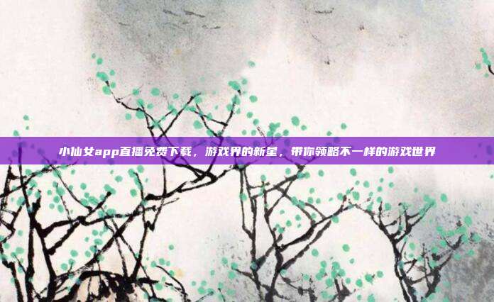 小仙女app直播免费下载,游戏界的新星,带你领略不一样的游戏世界