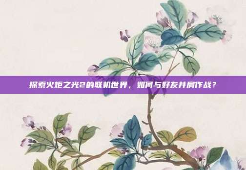 探索火炬之光2的联机世界，如何与好友并肩作战？