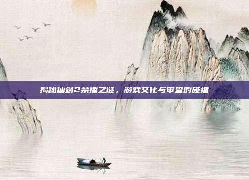 揭秘仙剑2禁播之谜,游戏文化与审查的碰撞