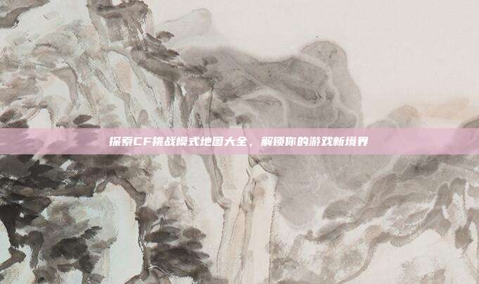 探索CF挑战模式地图大全,解锁你的游戏新境界