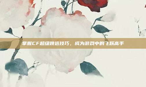 掌握CF超级跳远技巧，成为游戏中的飞跃高手