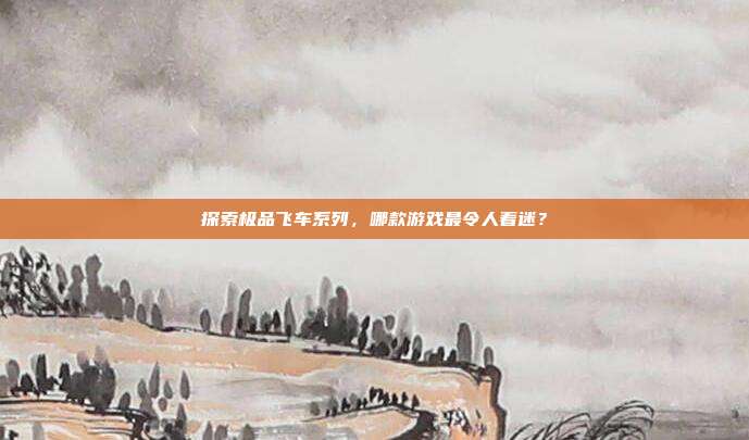 探索极品飞车系列,哪款游戏最令人着迷?