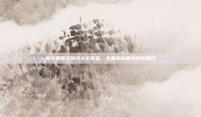 赛尔号精灵属性大全图鉴,全面解析精灵成长路线