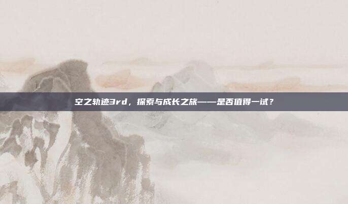 空之轨迹3rd,探索与成长之旅——是否值得一试?