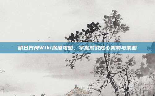 明日方舟Wiki深度攻略,掌握游戏核心机制与策略