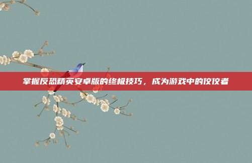 掌握反恐精英安卓版的终极技巧,成为游戏中的佼佼者