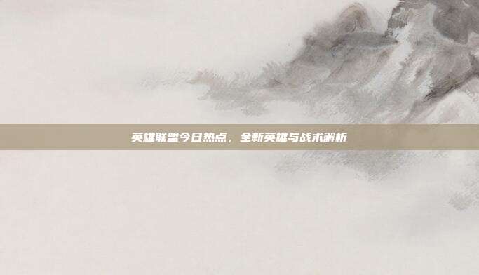 英雄联盟今日热点,全新英雄与战术解析