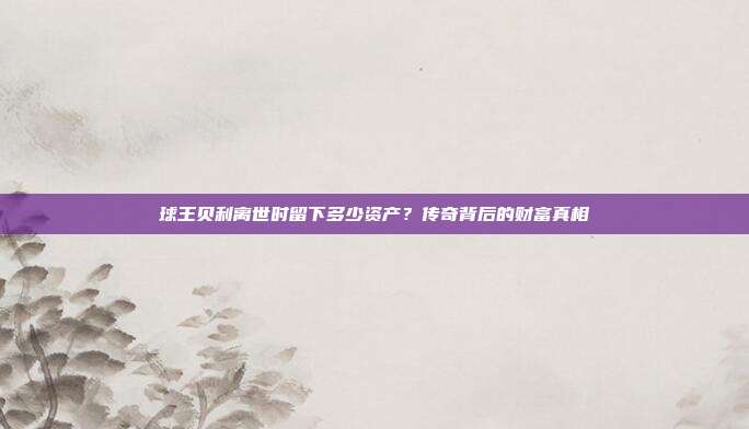 球王贝利离世时留下多少资产？传奇背后的财富真相