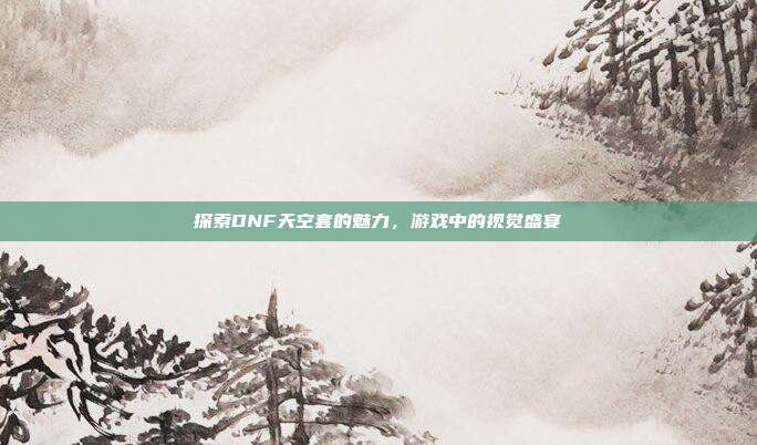 探索DNF天空套的魅力,游戏中的视觉盛宴