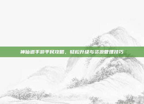 神仙道手游平民攻略,轻松升级与资源管理技巧