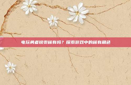 电玩勇者锐雯稀有吗?探索游戏中的稀有角色