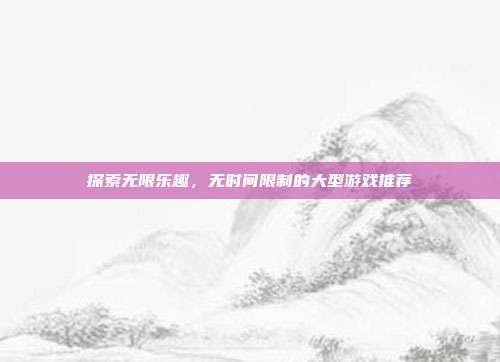 探索无限乐趣,无时间限制的大型游戏推荐