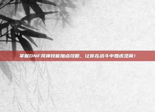 掌握DNF风神技能加点攻略,让你在战斗中如虎添翼!