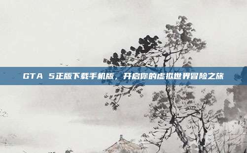 GTA 5正版下载手机版,开启你的虚拟世界冒险之旅