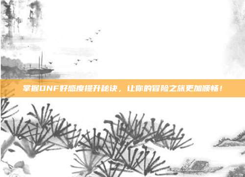 掌握DNF好感度提升秘诀,让你的冒险之旅更加顺畅!