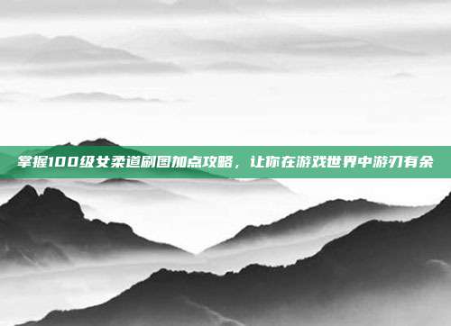 掌握100级女柔道刷图加点攻略，让你在游戏世界中游刃有余