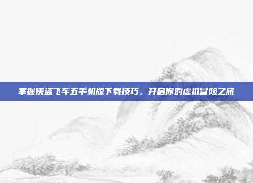 掌握侠盗飞车五手机版下载技巧,开启你的虚拟冒险之旅