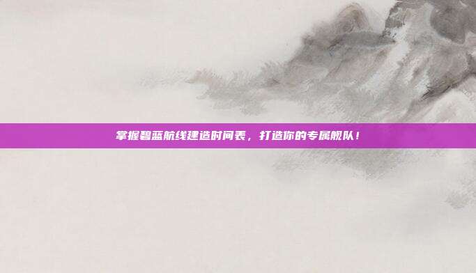 掌握碧蓝航线建造时间表,打造你的专属舰队!