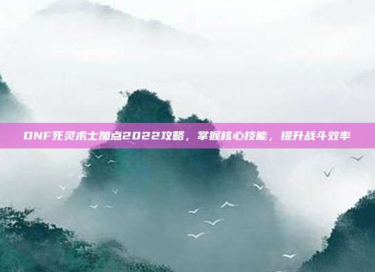 DNF死灵术士加点2022攻略,掌握核心技能,提升战斗效率