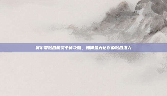 赛尔号融合精灵个体攻略,如何最大化你的融合潜力