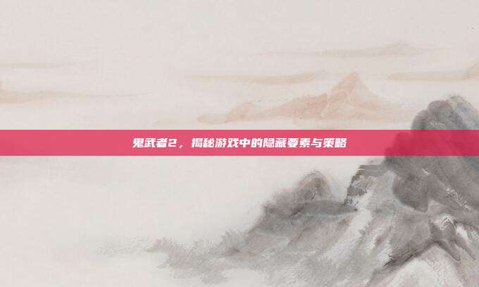 鬼武者2,揭秘游戏中的隐藏要素与策略
