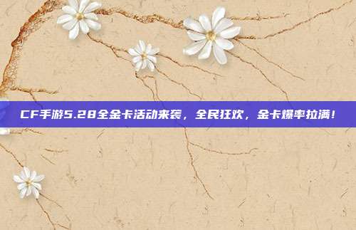 CF手游5.28全金卡活动来袭，全民狂欢，金卡爆率拉满！