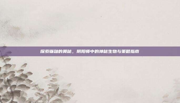 探索镰鼬的奥秘,阴阳师中的神秘生物与策略指南