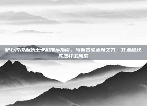 炉石传说巫妖王卡组推荐指南,驾驭古老巫妖之力,打造极致联盟打击体系