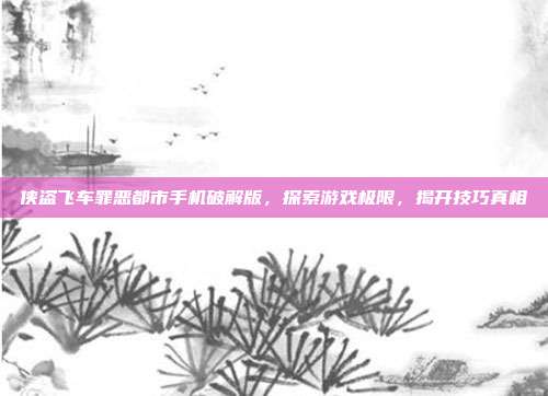 侠盗飞车罪恶都市手机破解版,探索游戏极限,揭开技巧真相