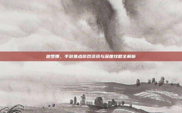 迦罗娜,手游焦点游戏资讯与深度攻略全解析