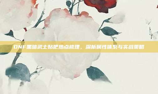 DNF黑暗武士贴吧热点梳理,深析属性体系与实战策略
